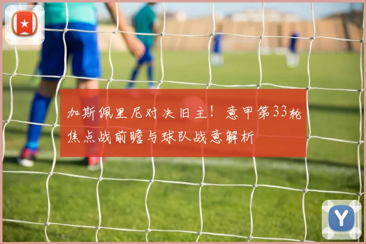 加斯佩里尼对决旧主！意甲第33轮焦点战前瞻与球队战意解析