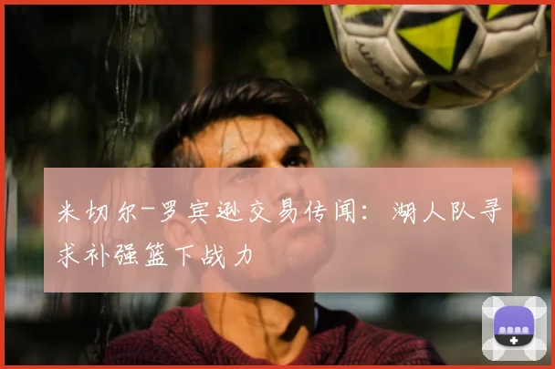 米切尔-罗宾逊交易传闻:湖人队寻求补强篮下战力
