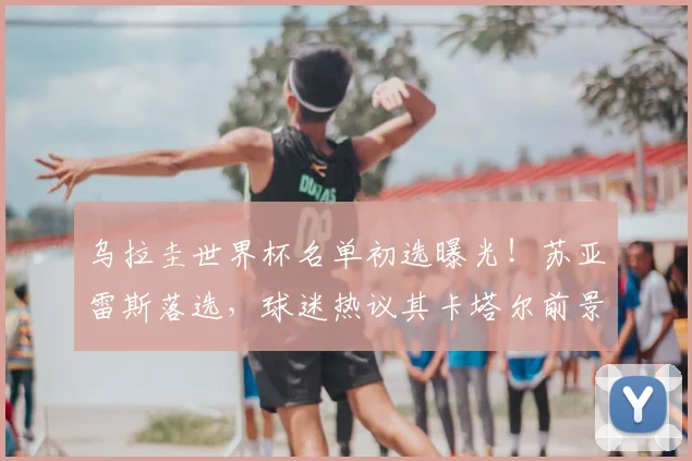 乌拉圭世界杯名单初选曝光！苏亚雷斯落选，球迷热议其卡塔尔前景