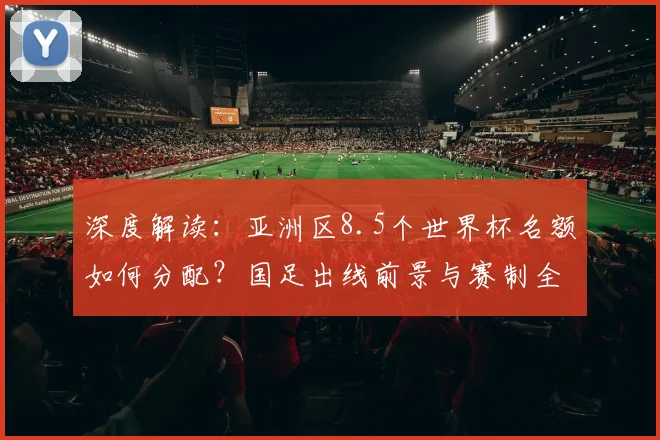 深度解读：亚洲区8.5个世界杯名额如何分配？国足出线前景与赛制全面分析