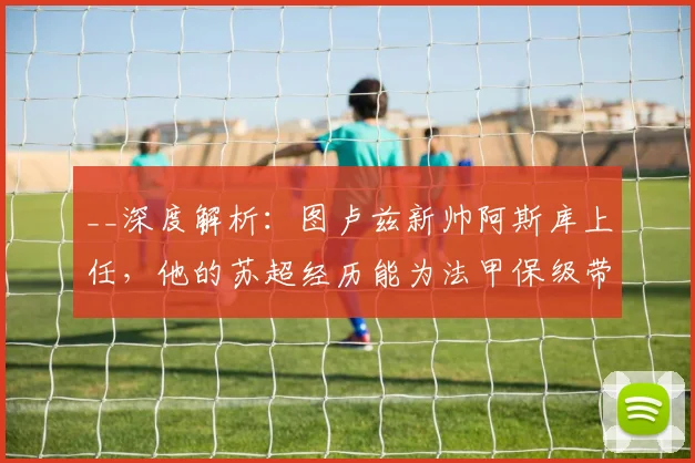 __深度解析:图卢兹新帅阿斯库上任,他的苏超经历能为法甲保级带来什么改变?__