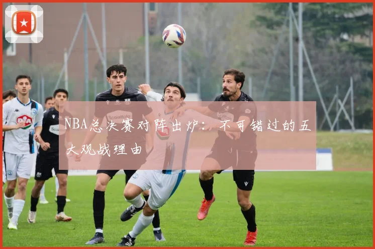 NBA总决赛对阵出炉：不可错过的五大观战理由