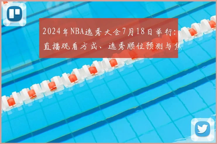 2024年NBA选秀大会7月18日举行：直播观看方式、选秀顺位预测与焦点球员全解析