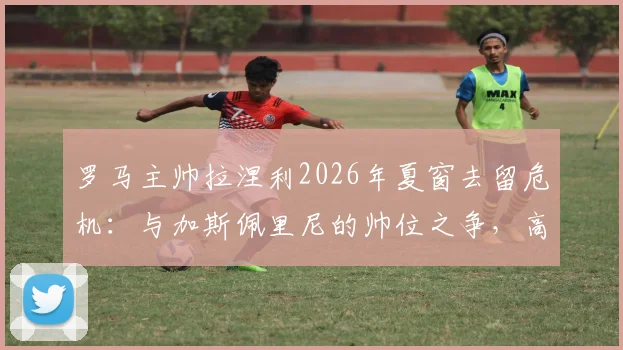 罗马主帅拉涅利2026年夏窗去留危机：与加斯佩里尼的帅位之争，高层必须二选一？