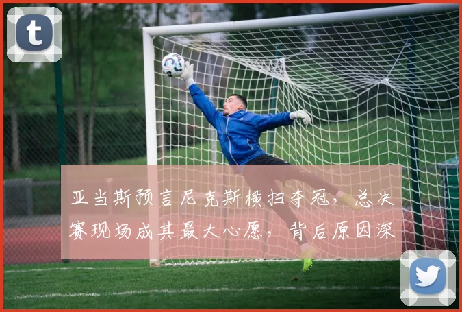 亚当斯预言尼克斯横扫夺冠，总决赛现场成其最大心愿，背后原因深度解析
