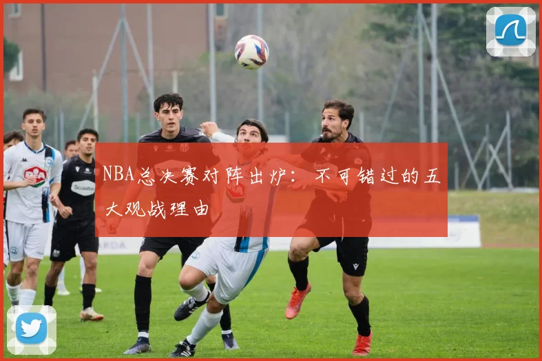 NBA总决赛对阵出炉:不可错过的五大观战理由