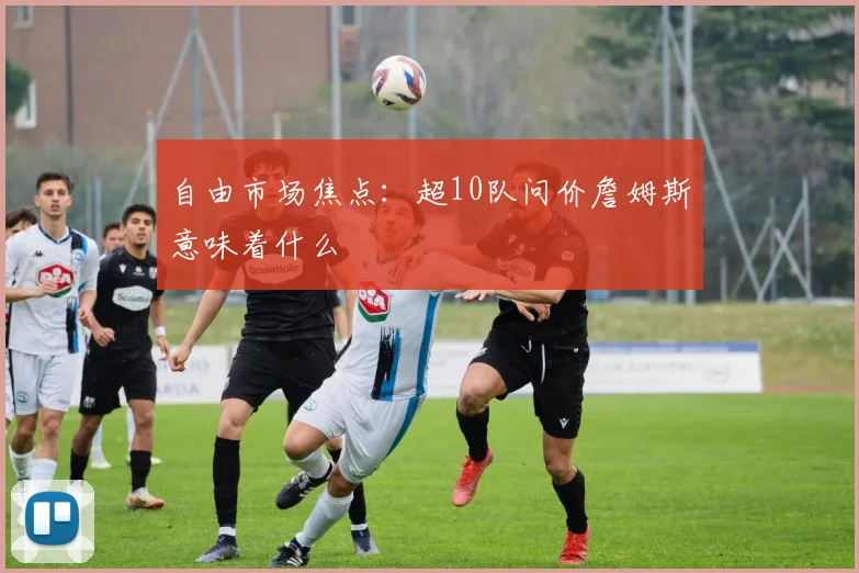 自由市场焦点：超10队问价詹姆斯意味着什么