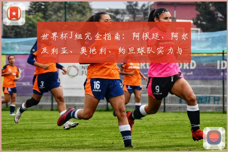 世界杯J组完全指南：阿根廷、阿尔及利亚、奥地利、约旦球队实力与赛程
