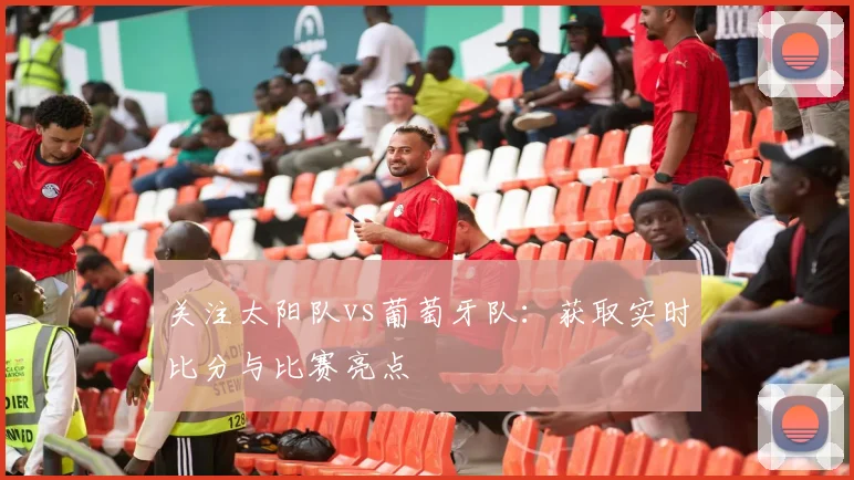 关注太阳队vs葡萄牙队：获取实时比分与比赛亮点