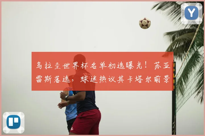 乌拉圭世界杯名单初选曝光！苏亚雷斯落选，球迷热议其卡塔尔前景