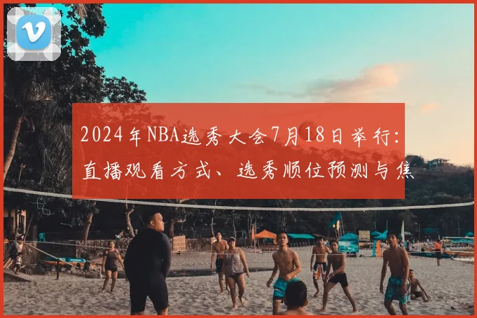 2024年NBA选秀大会7月18日举行：直播观看方式、选秀顺位预测与焦点球员全解析