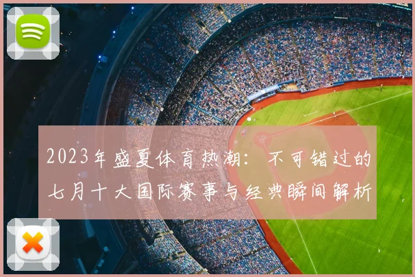 2023年盛夏体育热潮：不可错过的七月十大国际赛事与经典瞬间解析
